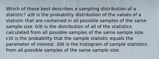 Which of these best describes a sampling distribution of a statistic? a)It is the probability distribution of the values of a statistic that are contained in all possible samples of the same sample size. b)It is the distribution of all of the statistics calculated from all possible samples of the same sample size. c)It is the probability that the sample statistic equals the parameter of interest. d)It is the histogram of sample statistics from all possible samples of the same sample size.