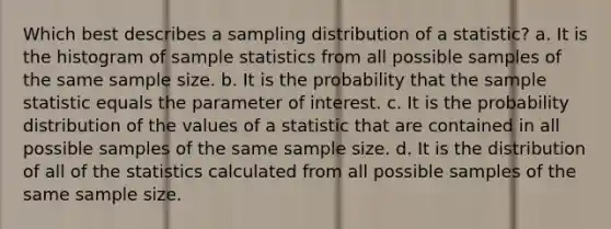 Which best describes a sampling distribution of a statistic? a. It is the histogram of sample statistics from all possible samples of the same sample size. b. It is the probability that the sample statistic equals the parameter of interest. c. It is the probability distribution of the values of a statistic that are contained in all possible samples of the same sample size. d. It is the distribution of all of the statistics calculated from all possible samples of the same sample size.