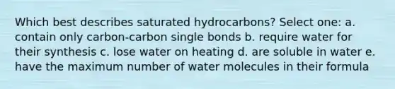 Which best describes saturated hydrocarbons? Select one: a. contain only carbon-carbon single bonds b. require water for their synthesis c. lose water on heating d. are soluble in water e. have the maximum number of water molecules in their formula