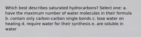 Which best describes saturated hydrocarbons? Select one: a. have the maximum number of water molecules in their formula b. contain only carbon-carbon single bonds c. lose water on heating d. require water for their synthesis e. are soluble in water