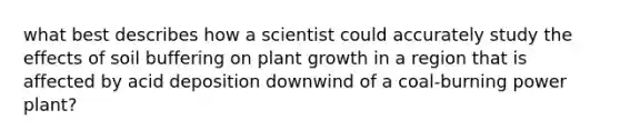 what best describes how a scientist could accurately study the effects of soil buffering on plant growth in a region that is affected by acid deposition downwind of a coal-burning power plant?