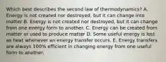 Which best describes the second law of thermodynamics? A. Energy is not created nor destroyed, but it can change into matter B. Energy is not created nor destroyed, but it can change from one energy form to another. C. Energy can be created from matter or used to produce matter D. Some useful energy is lost as heat whenever an energy transfer occurs. E. Energy transfers are always 100% efficient in changing energy from one useful form to another.