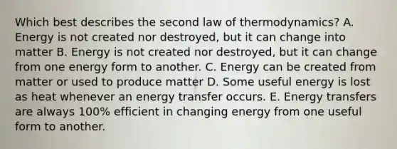 Which best describes the second law of thermodynamics? A. Energy is not created nor destroyed, but it can change into matter B. Energy is not created nor destroyed, but it can change from one energy form to another. C. Energy can be created from matter or used to produce matter D. Some useful energy is lost as heat whenever an energy transfer occurs. E. Energy transfers are always 100% efficient in changing energy from one useful form to another.