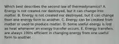 Which best describes the second law of thermodynamics? A. Energy is not created nor destroyed, but it can change into matter. B. Energy is not created nor destroyed, but it can change from one energy form to another. C. Energy can be created from matter or used to produce matter. D. Some useful energy is lost as heat whenever an energy transfer occurs. E. Energy transfers are always 100% efficient in changing energy from one useful form to another.