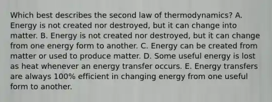 Which best describes the second law of thermodynamics? A. Energy is not created nor destroyed, but it can change into matter. B. Energy is not created nor destroyed, but it can change from one energy form to another. C. Energy can be created from matter or used to produce matter. D. Some useful energy is lost as heat whenever an energy transfer occurs. E. Energy transfers are always 100% efficient in changing energy from one useful form to another.