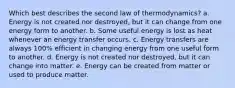 Which best describes the second law of thermodynamics? a. Energy is not created nor destroyed, but it can change from one energy form to another. b. Some useful energy is lost as heat whenever an energy transfer occurs. c. Energy transfers are always 100% efficient in changing energy from one useful form to another. d. Energy is not created nor destroyed, but it can change into matter. e. Energy can be created from matter or used to produce matter.