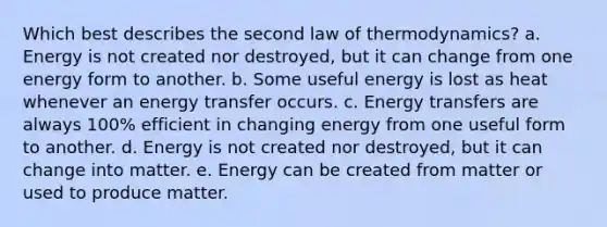 Which best describes the second law of thermodynamics? a. Energy is not created nor destroyed, but it can change from one energy form to another. b. Some useful energy is lost as heat whenever an energy transfer occurs. c. Energy transfers are always 100% efficient in changing energy from one useful form to another. d. Energy is not created nor destroyed, but it can change into matter. e. Energy can be created from matter or used to produce matter.