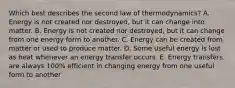 Which best describes the second law of thermodynamics? A. Energy is not created nor destroyed, but it can change into matter. B. Energy is not created nor destroyed, but it can change from one energy form to another. C. Energy can be created from matter or used to produce matter. D. Some useful energy is lost as heat whenever an energy transfer occurs. E. Energy transfers are always 100% efficient in changing energy from one useful form to another