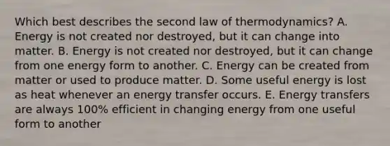 Which best describes the second law of thermodynamics? A. Energy is not created nor destroyed, but it can change into matter. B. Energy is not created nor destroyed, but it can change from one energy form to another. C. Energy can be created from matter or used to produce matter. D. Some useful energy is lost as heat whenever an energy transfer occurs. E. Energy transfers are always 100% efficient in changing energy from one useful form to another