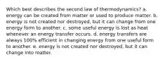 Which best describes the second law of thermodynamics? a. energy can be created from matter or used to produce matter. b. energy is not created nor destroyed, but it can change from one energy form to another. c. some useful energy is lost as heat whenever an energy transfer occurs. d. energy transfers are always 100% efficient in changing energy from one useful form to another. e. energy is not created nor destroyed, but it can change into matter.