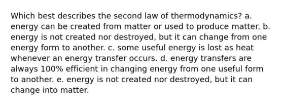 Which best describes the second law of thermodynamics? a. energy can be created from matter or used to produce matter. b. energy is not created nor destroyed, but it can change from one energy form to another. c. some useful energy is lost as heat whenever an energy transfer occurs. d. energy transfers are always 100% efficient in changing energy from one useful form to another. e. energy is not created nor destroyed, but it can change into matter.