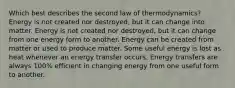 Which best describes the second law of thermodynamics? Energy is not created nor destroyed, but it can change into matter. Energy is not created nor destroyed, but it can change from one energy form to another. Energy can be created from matter or used to produce matter. Some useful energy is lost as heat whenever an energy transfer occurs. Energy transfers are always 100% efficient in changing energy from one useful form to another.