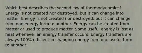 Which best describes the second law of thermodynamics? Energy is not created nor destroyed, but it can change into matter. Energy is not created nor destroyed, but it can change from one energy form to another. Energy can be created from matter or used to produce matter. Some useful energy is lost as heat whenever an energy transfer occurs. Energy transfers are always 100% efficient in changing energy from one useful form to another.