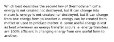 Which best describes the second law of thermodynamics? a. energy is not created not destroyed, but it can change into matter b. energy is not created nor destroyed, but it can change from one energy form to another c. energy can be created from matter or used to produce matter. d. some useful energy is lost as heat whenever an energy transfer occurs. e. energy transfers are 100% efficient in changing energy from one useful form to another.