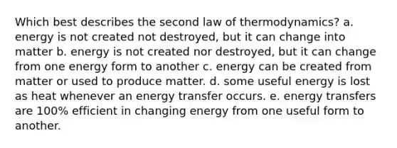 Which best describes the second law of thermodynamics? a. energy is not created not destroyed, but it can change into matter b. energy is not created nor destroyed, but it can change from one energy form to another c. energy can be created from matter or used to produce matter. d. some useful energy is lost as heat whenever an energy transfer occurs. e. energy transfers are 100% efficient in changing energy from one useful form to another.