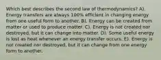 Which best describes the second law of thermodynamics? A). Energy transfers are always 100% efficient in changing energy from one useful form to another. B). Energy can be created from matter or used to produce matter. C). Energy is not created nor destroyed, but it can change into matter. D). Some useful energy is lost as heat whenever an energy transfer occurs. E). Energy is not created nor destroyed, but it can change from one energy form to another.