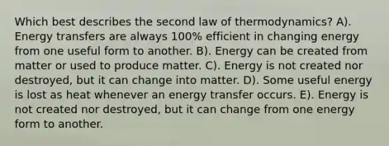 Which best describes the second law of thermodynamics? A). Energy transfers are always 100% efficient in changing energy from one useful form to another. B). Energy can be created from matter or used to produce matter. C). Energy is not created nor destroyed, but it can change into matter. D). Some useful energy is lost as heat whenever an energy transfer occurs. E). Energy is not created nor destroyed, but it can change from one energy form to another.