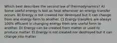 Which best describes the second law of thermodynamics? A) Some useful energy is lost as heat whenever an energy transfer occurs. B) Energy is not created nor destroyed but it can change from one energy form to another. C) Energy transfers are always 100% efficient in changing energy from one useful form to another. D) Energy can be created from matter or used to produce matter. E) Energy is not created nor destroyed but it can change into matter