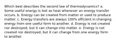 Which best describes the second law of thermodynamics? a. Some useful energy is lost as heat whenever an energy transfer occurs. b. Energy can be created from matter or used to produce matter. c. Energy transfers are always 100% efficient in changing energy from one useful form to another. d. Energy is not created nor destroyed, but it can change into matter. e. Energy is not created nor destroyed, but it can change from one energy form to another.