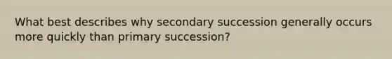 What best describes why secondary succession generally occurs more quickly than primary succession?