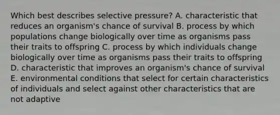 Which best describes selective pressure? A. characteristic that reduces an organism's chance of survival B. process by which populations change biologically over time as organisms pass their traits to offspring C. process by which individuals change biologically over time as organisms pass their traits to offspring D. characteristic that improves an organism's chance of survival E. environmental conditions that select for certain characteristics of individuals and select against other characteristics that are not adaptive