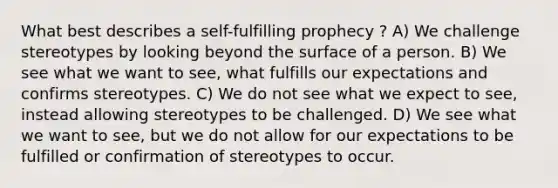 What best describes a self-fulfilling prophecy ? A) We challenge stereotypes by looking beyond the surface of a person. B) We see what we want to see, what fulfills our expectations and confirms stereotypes. C) We do not see what we expect to see, instead allowing stereotypes to be challenged. D) We see what we want to see, but we do not allow for our expectations to be fulfilled or confirmation of stereotypes to occur.