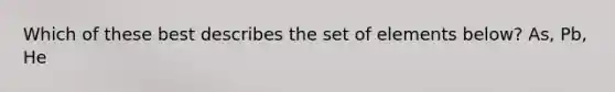 Which of these best describes the set of elements below? As, Pb, He