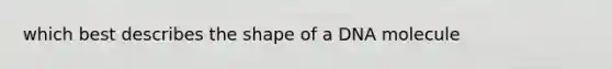 which best describes the shape of a DNA molecule