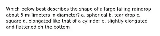 Which below best describes the shape of a large falling raindrop about 5 millimeters in diameter? a. spherical b. tear drop c. square d. elongated like that of a cylinder e. slightly elongated and flattened on the bottom