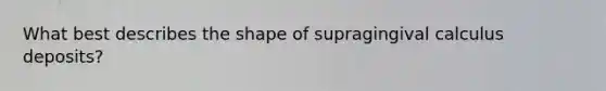 What best describes the shape of supragingival calculus deposits?
