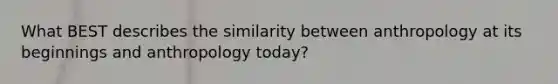 What BEST describes the similarity between anthropology at its beginnings and anthropology today?