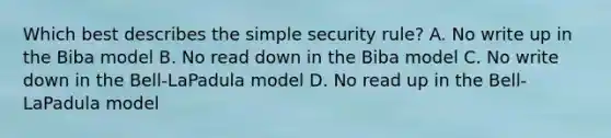 Which best describes the simple security rule? A. No write up in the Biba model B. No read down in the Biba model C. No write down in the Bell-LaPadula model D. No read up in the Bell-LaPadula model