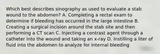 Which best describes sinography as used to evaluate a stab wound to the abdomen? A. Completing a rectal exam to determine if bleeding has occurred in the large intestine B. Creating a surgical incision around the stab site and then performing a CT scan C. Injecting a contrast agent through a catheter into the wound and taking an x-ray D. Instilling a liter of fluid into the abdomen to analyze for internal bleeding