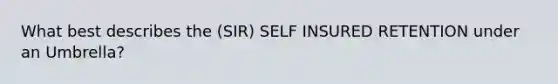 What best describes the (SIR) SELF INSURED RETENTION under an Umbrella?