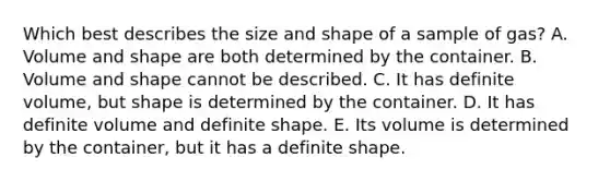 Which best describes the size and shape of a sample of gas? A. Volume and shape are both determined by the container. B. Volume and shape cannot be described. C. It has definite volume, but shape is determined by the container. D. It has definite volume and definite shape. E. Its volume is determined by the container, but it has a definite shape.