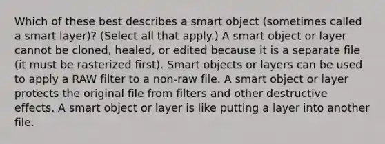 Which of these best describes a smart object (sometimes called a smart layer)? (Select all that apply.) A smart object or layer cannot be cloned, healed, or edited because it is a separate file (it must be rasterized first). Smart objects or layers can be used to apply a RAW filter to a non-raw file. A smart object or layer protects the original file from filters and other destructive effects. A smart object or layer is like putting a layer into another file.