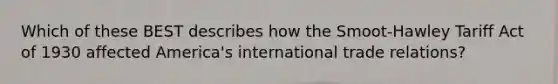 Which of these BEST describes how the Smoot-Hawley Tariff Act of 1930 affected America's international trade relations?