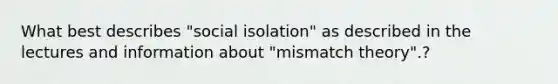 What best describes "social isolation" as described in the lectures and information about "mismatch theory".?