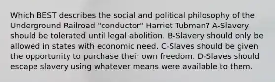 Which BEST describes the social and political philosophy of the Underground Railroad "conductor" Harriet Tubman? A-Slavery should be tolerated until legal abolition. B-Slavery should only be allowed in states with economic need. C-Slaves should be given the opportunity to purchase their own freedom. D-Slaves should escape slavery using whatever means were available to them.