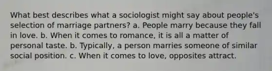 What best describes what a sociologist might say about people's selection of marriage partners? a. People marry because they fall in love. b. When it comes to romance, it is all a matter of personal taste. b. Typically, a person marries someone of similar social position. c. When it comes to love, opposites attract.