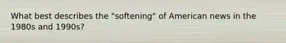 What best describes the "softening" of American news in the 1980s and 1990s?