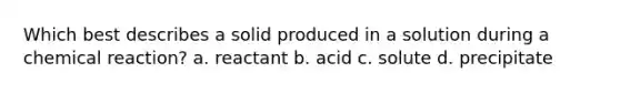 Which best describes a solid produced in a solution during a chemical reaction? a. reactant b. acid c. solute d. precipitate