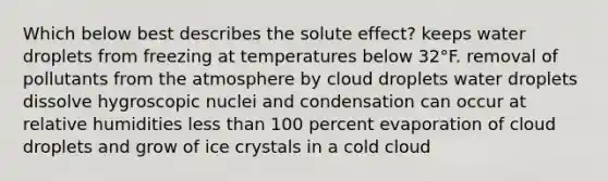 Which below best describes the solute effect? keeps water droplets from freezing at temperatures below 32°F. removal of pollutants from the atmosphere by cloud droplets water droplets dissolve hygroscopic nuclei and condensation can occur at relative humidities less than 100 percent evaporation of cloud droplets and grow of ice crystals in a cold cloud