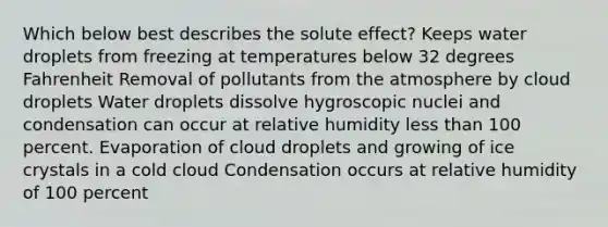 Which below best describes the solute effect? Keeps water droplets from freezing at temperatures below 32 degrees Fahrenheit Removal of pollutants from the atmosphere by cloud droplets Water droplets dissolve hygroscopic nuclei and condensation can occur at relative humidity less than 100 percent. Evaporation of cloud droplets and growing of ice crystals in a cold cloud Condensation occurs at relative humidity of 100 percent