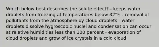 Which below best describes the solute effect? - keeps water droplets from freezing at temperatures below 32°F. - removal of pollutants from the atmosphere by cloud droplets - water droplets dissolve hygroscopic nuclei and condensation can occur at relative humidities less than 100 percent - evaporation of cloud droplets and grow of ice crystals in a cold cloud