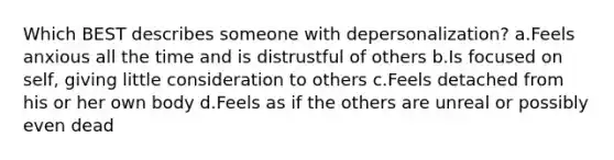 Which BEST describes someone with depersonalization? a.Feels anxious all the time and is distrustful of others b.Is focused on self, giving little consideration to others c.Feels detached from his or her own body d.Feels as if the others are unreal or possibly even dead