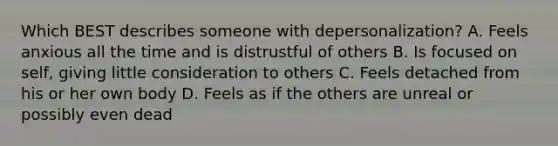 Which BEST describes someone with depersonalization? A. Feels anxious all the time and is distrustful of others B. Is focused on self, giving little consideration to others C. Feels detached from his or her own body D. Feels as if the others are unreal or possibly even dead