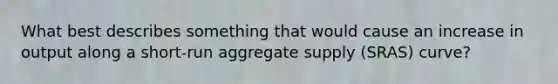 What best describes something that would cause an increase in output along a short-run aggregate supply (SRAS) curve?