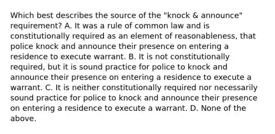 Which best describes the source of the "knock & announce" requirement? A. It was a rule of common law and is constitutionally required as an element of reasonableness, that police knock and announce their presence on entering a residence to execute warrant. B. It is not constitutionally required, but it is sound practice for police to knock and announce their presence on entering a residence to execute a warrant. C. It is neither constitutionally required nor necessarily sound practice for police to knock and announce their presence on entering a residence to execute a warrant. D. None of the above.