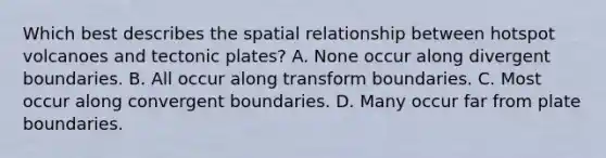 Which best describes the spatial relationship between hotspot volcanoes and tectonic plates? A. None occur along divergent boundaries. B. All occur along transform boundaries. C. Most occur along convergent boundaries. D. Many occur far from plate boundaries.